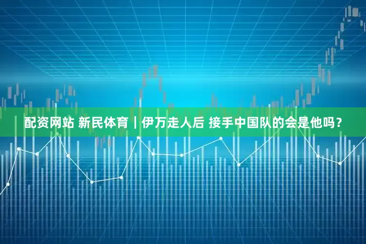 配资网站 新民体育｜伊万走人后 接手中国队的会是他吗？