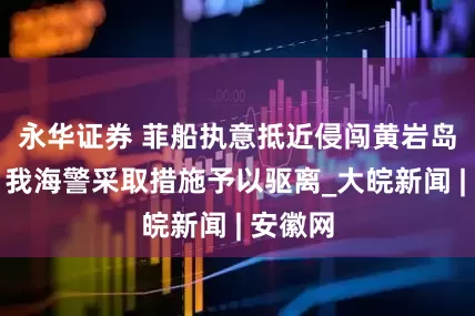 永华证券 菲船执意抵近侵闯黄岩岛领海，我海警采取措施予以驱离_大皖新闻 | 安徽网