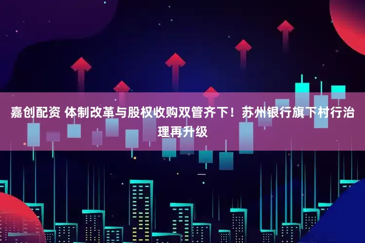 嘉创配资 体制改革与股权收购双管齐下！苏州银行旗下村行治理再升级