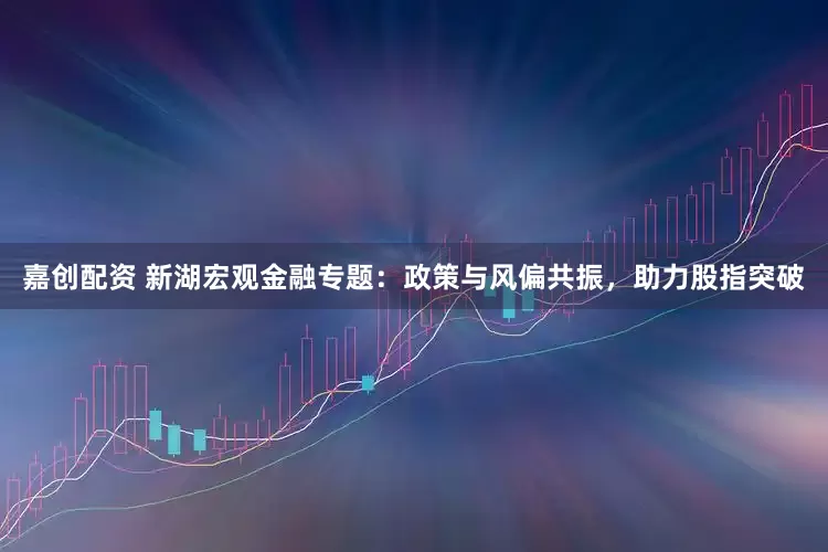 嘉创配资 新湖宏观金融专题：政策与风偏共振，助力股指突破