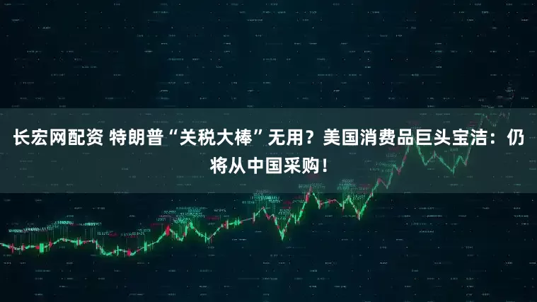 长宏网配资 特朗普“关税大棒”无用？美国消费品巨头宝洁：仍将从中国采购！