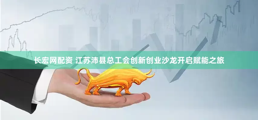 长宏网配资 江苏沛县总工会创新创业沙龙开启赋能之旅