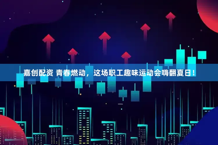 嘉创配资 青春燃动，这场职工趣味运动会嗨翻夏日！