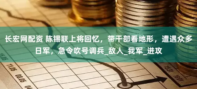 长宏网配资 陈锡联上将回忆，带干部看地形，遭遇众多日军，急令吹号调兵_敌人_我军_进攻