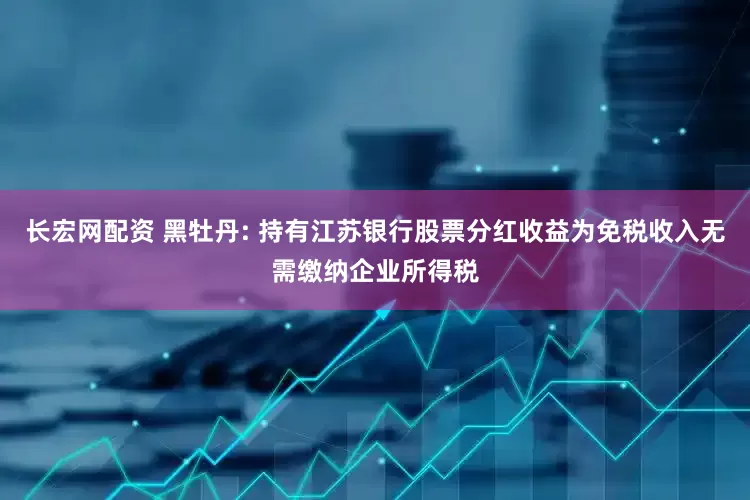 长宏网配资 黑牡丹: 持有江苏银行股票分红收益为免税收入无需缴纳企业所得税