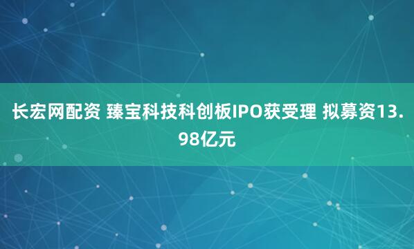 长宏网配资 臻宝科技科创板IPO获受理 拟募资13.98亿元