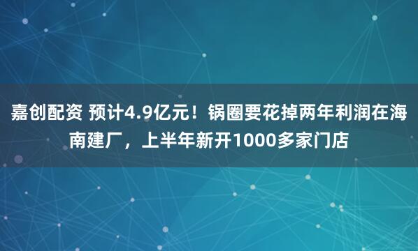 嘉创配资 预计4.9亿元！锅圈要花掉两年利润在海南建厂，上半年新开1000多家门店