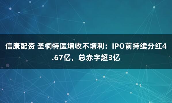 信康配资 圣桐特医增收不增利：IPO前持续分红4.67亿，总赤字超3亿