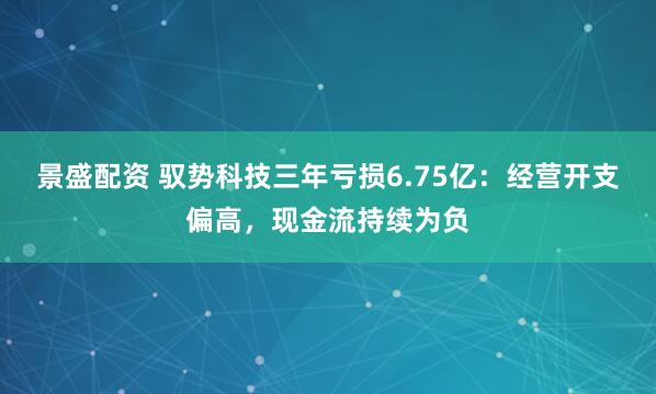 景盛配资 驭势科技三年亏损6.75亿：经营开支偏高，现金流持续为负