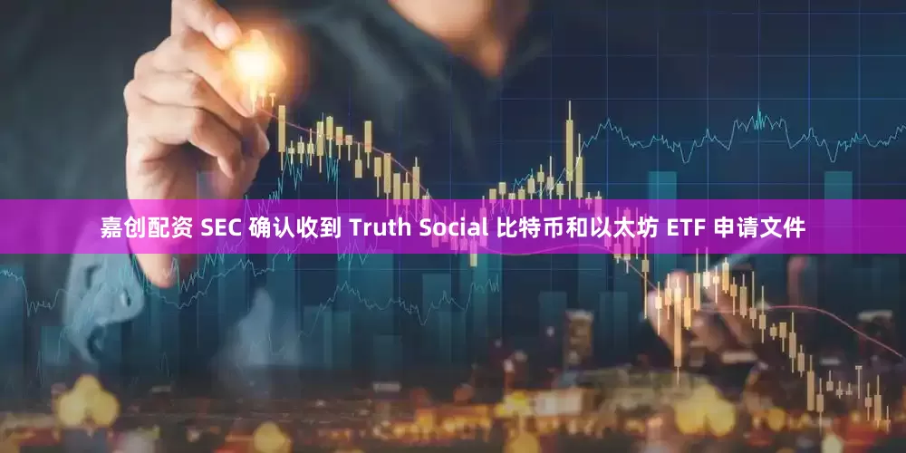 嘉创配资 SEC 确认收到 Truth Social 比特币和以太坊 ETF 申请文件