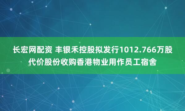 长宏网配资 丰银禾控股拟发行1012.766万股代价股份收购香港物业用作员工宿舍