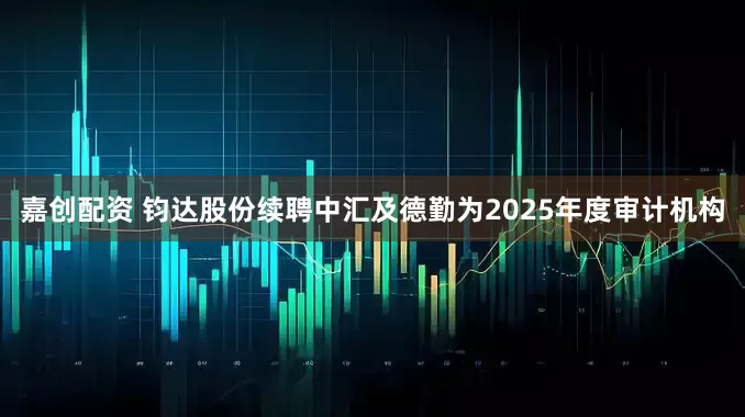 嘉创配资 钧达股份续聘中汇及德勤为2025年度审计机构