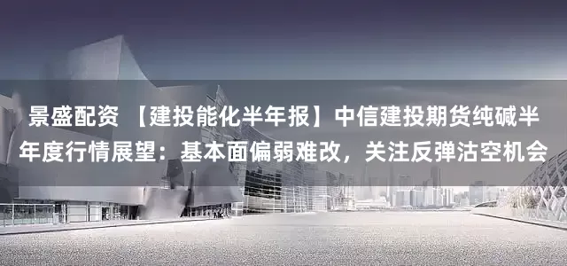 景盛配资 【建投能化半年报】中信建投期货纯碱半年度行情展望：基本面偏弱难改，关注反弹沽空机会