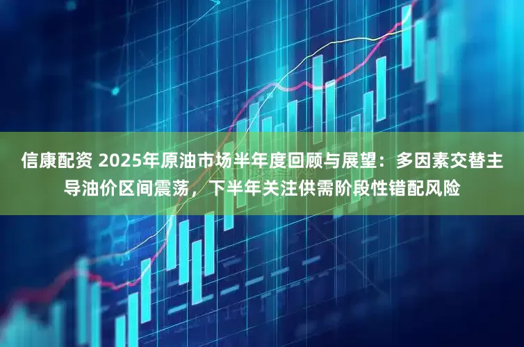 信康配资 2025年原油市场半年度回顾与展望：多因素交替主导油价区间震荡，下半年关注供需阶段性错配风险