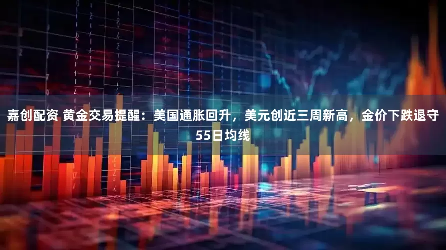 嘉创配资 黄金交易提醒：美国通胀回升，美元创近三周新高，金价下跌退守55日均线