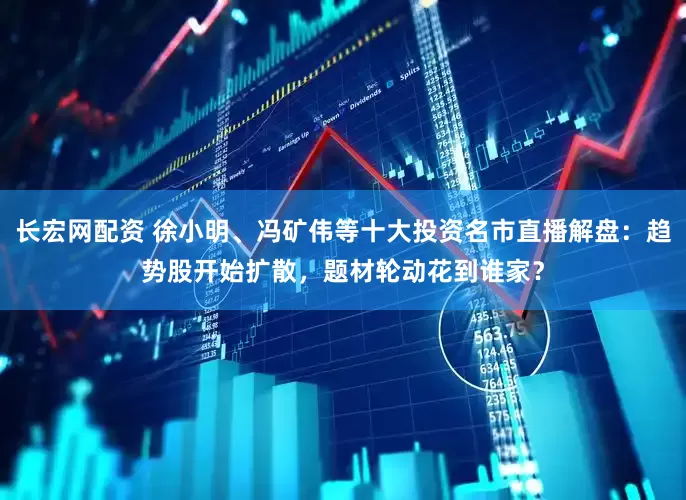 长宏网配资 徐小明、冯矿伟等十大投资名市直播解盘：趋势股开始扩散，题材轮动花到谁家？