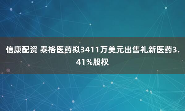 信康配资 泰格医药拟3411万美元出售礼新医药3.41%股权