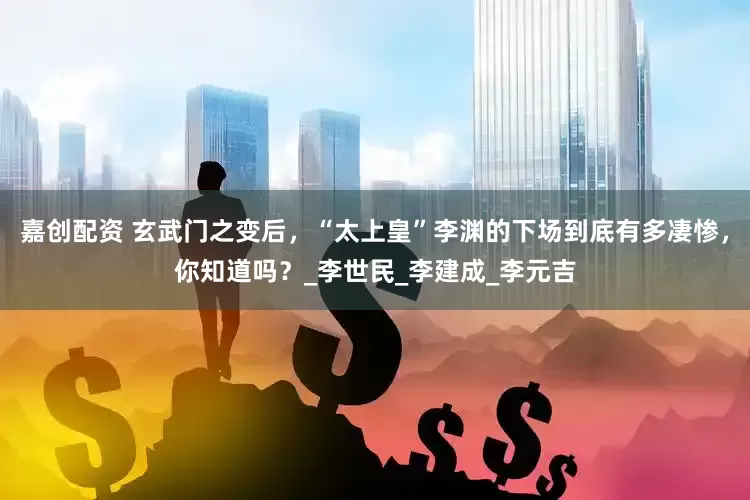 嘉创配资 玄武门之变后，“太上皇”李渊的下场到底有多凄惨，你知道吗？_李世民_李建成_李元吉