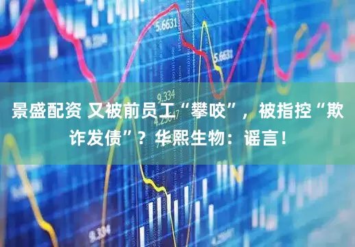 景盛配资 又被前员工“攀咬”，被指控“欺诈发债”？华熙生物：谣言！