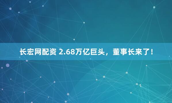 长宏网配资 2.68万亿巨头，董事长来了！