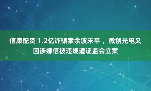 信康配资 1.2亿诈骗案余波未平 ，微创光电又因涉嫌信披违规遭证监会立案