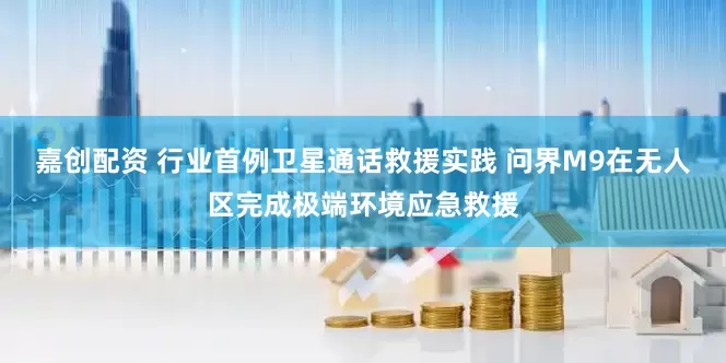 嘉创配资 行业首例卫星通话救援实践 问界M9在无人区完成极端环境应急救援
