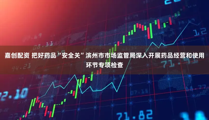 嘉创配资 把好药品“安全关”滨州市市场监管局深入开展药品经营和使用环节专项检查