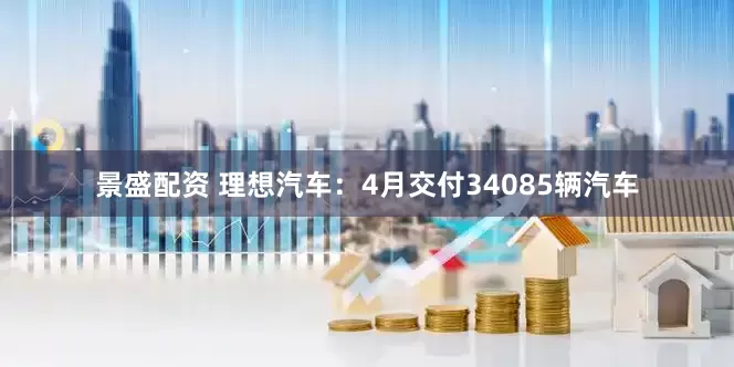 景盛配资 理想汽车：4月交付34085辆汽车